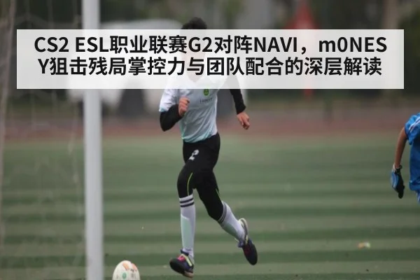 CS2 ESL职业联赛G2对阵NAVI,m0NESY狙击残局掌控力与团队配合的深层解读