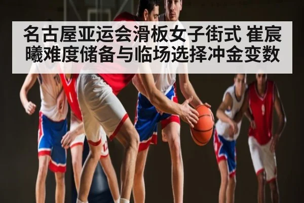 名古屋亚运会滑板女子街式 崔宸曦难度储备与临场选择冲金变数